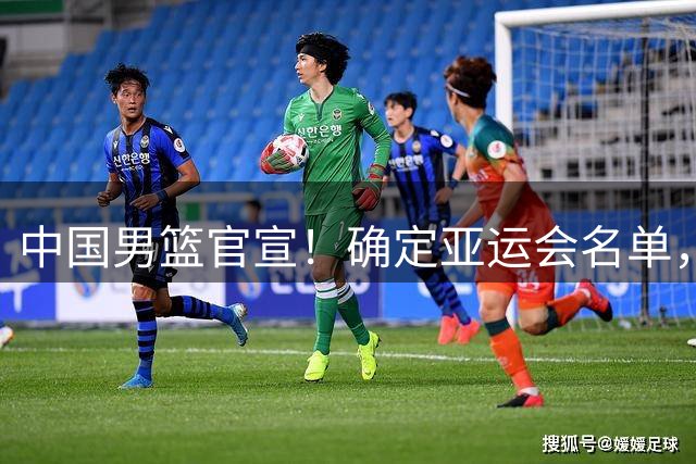 中国男篮官宣！确定亚运会名单，周琦很遗憾！