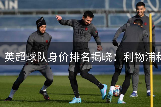 英超球队身价排名揭晓：利物浦称雄，阿森纳位列第六